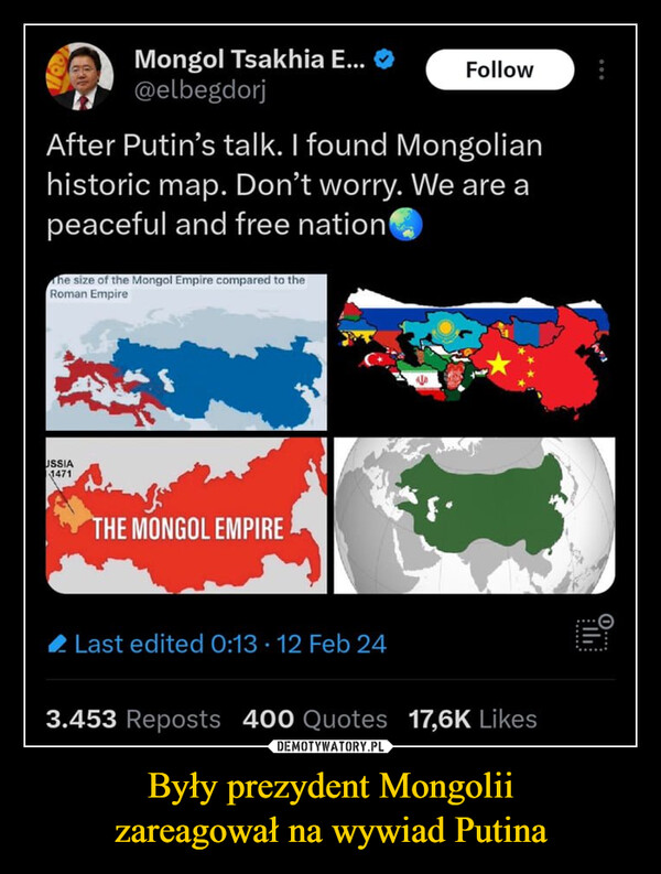 Były prezydent Mongoliizareagował na wywiad Putina –  Mongol Tsakhia E...@elbegdorjAfter Putin's talk. I found Mongolianhistoric map. Don't worry. We are apeaceful and free nationThe size of the Mongol Empire compared to theRoman EmpireUSSIA1471THE MONGOL EMPIRELast edited 0:13. 12 Feb 24√Follow3.453 Reposts 400 Quotes 17,6K Likes*angry Putin noises*