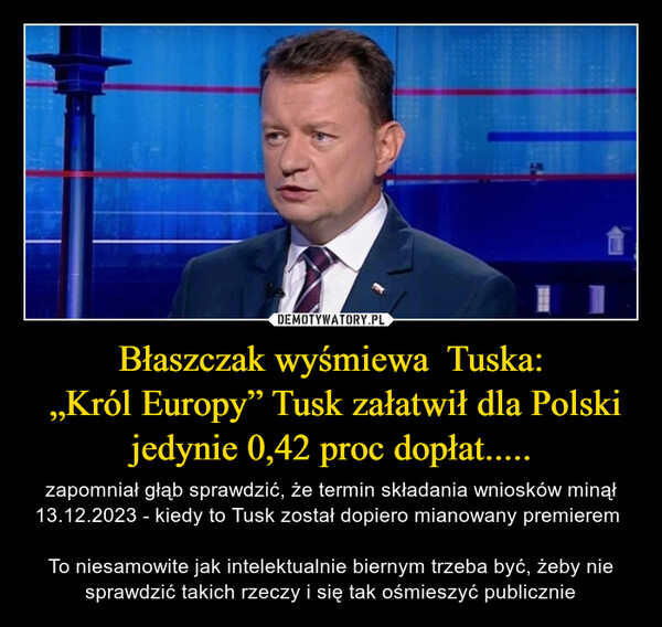 Błaszczak wyśmiewa  Tuska: „Król Europy” Tusk załatwił dla Polski jedynie 0,42 proc dopłat..... – zapomniał głąb sprawdzić, że termin składania wniosków minął 13.12.2023 - kiedy to Tusk został dopiero mianowany premierem To niesamowite jak intelektualnie biernym trzeba być, żeby nie sprawdzić takich rzeczy i się tak ośmieszyć publicznie 