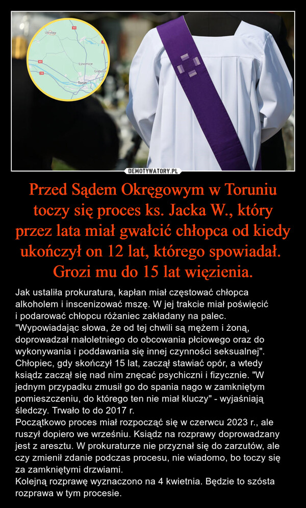 Przed Sądem Okręgowym w Toruniu toczy się proces ks. Jacka W., który przez lata miał gwałcić chłopca od kiedy ukończył on 12 lat, którego spowiadał. 
Grozi mu do 15 lat więzienia.
