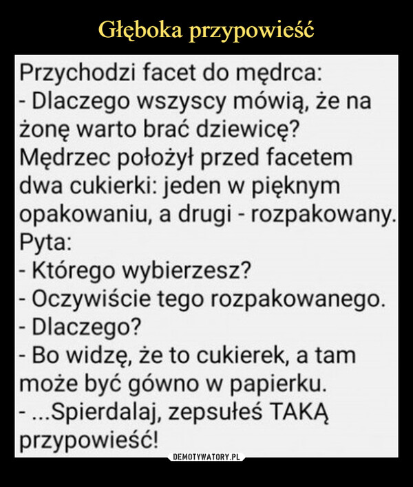  –  Przychodzi facet do mędrca:- Dlaczego wszyscy mówią, że nażonę warto brać dziewicę?Mędrzec położył przed facetemdwa cukierki: jeden w pięknymopakowaniu, a drugi - rozpakowany.Pyta:- Którego wybierzesz?- Oczywiście tego rozpakowanego.- Dlaczego?- Bo widzę, że to cukierek, a tammoże być gówno w papierku.- ...Spierdalaj, zepsułeś TAKĄprzypowieść!