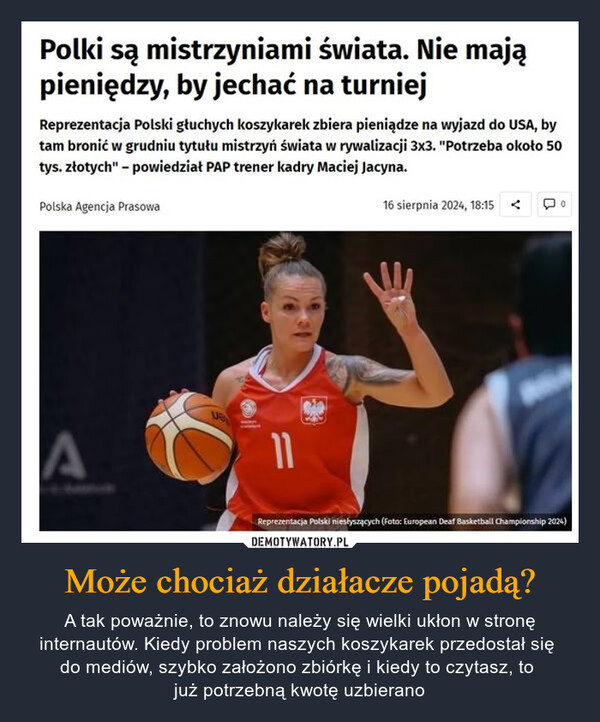 Może chociaż działacze pojadą? – A tak poważnie, to znowu należy się wielki ukłon w stronę internautów. Kiedy problem naszych koszykarek przedostał się do mediów, szybko założono zbiórkę i kiedy to czytasz, to już potrzebną kwotę uzbierano Polki są mistrzyniami świata. Nie mająpieniędzy, by jechać na turniejReprezentacja Polski głuchych koszykarek zbiera pieniądze na wyjazd do USA, bytam bronić w grudniu tytułu mistrzyń świata w rywalizacji 3x3. "Potrzeba około 50tys. złotych" - powiedział PAP trener kadry Maciej Jacyna.Polska Agencja Prasowa16 sierpnia 2024, 18:15A11Reprezentacja Polski niesłyszących (Foto: European Deaf Basketball Championship 2024)