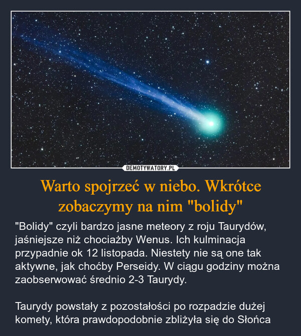 Warto spojrzeć w niebo. Wkrótce zobaczymy na nim "bolidy" – "Bolidy" czyli bardzo jasne meteory z roju Taurydów, jaśniejsze niż chociażby Wenus. Ich kulminacja przypadnie ok 12 listopada. Niestety nie są one tak aktywne, jak choćby Perseidy. W ciągu godziny można zaobserwować średnio 2-3 Taurydy. Taurydy powstały z pozostałości po rozpadzie dużej komety, która prawdopodobnie zbliżyła się do Słońca 