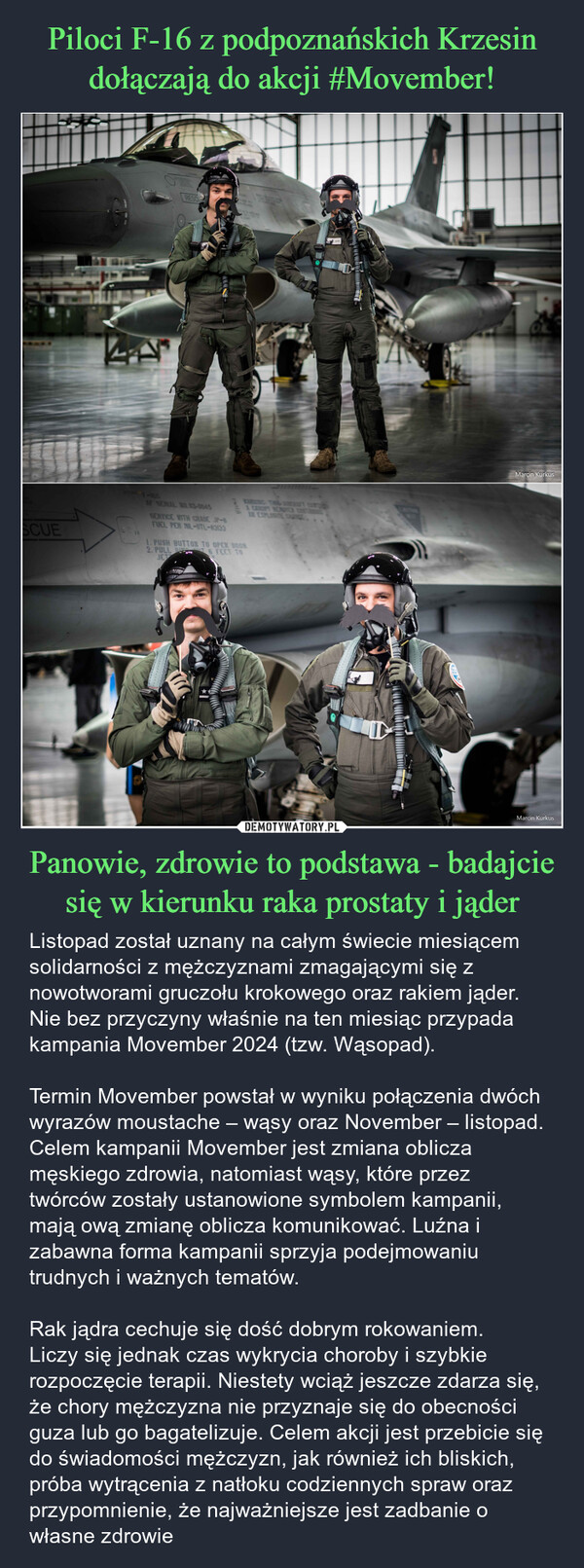 Panowie, zdrowie to podstawa - badajcie się w kierunku raka prostaty i jąder – Listopad został uznany na całym świecie miesiącem solidarności z mężczyznami zmagającymi się z nowotworami gruczołu krokowego oraz rakiem jąder. Nie bez przyczyny właśnie na ten miesiąc przypada kampania Movember 2024 (tzw. Wąsopad).Termin Movember powstał w wyniku połączenia dwóch wyrazów moustache – wąsy oraz November – listopad. Celem kampanii Movember jest zmiana oblicza męskiego zdrowia, natomiast wąsy, które przez twórców zostały ustanowione symbolem kampanii, mają ową zmianę oblicza komunikować. Luźna i zabawna forma kampanii sprzyja podejmowaniu trudnych i ważnych tematów.Rak jądra cechuje się dość dobrym rokowaniem.Liczy się jednak czas wykrycia choroby i szybkie rozpoczęcie terapii. Niestety wciąż jeszcze zdarza się, że chory mężczyzna nie przyznaje się do obecności guza lub go bagatelizuje. Celem akcji jest przebicie się do świadomości mężczyzn, jak również ich bliskich, próba wytrącenia z natłoku codziennych spraw oraz przypomnienie, że najważniejsze jest zadbanie o własne zdrowie ACLESCUEDO NOPAINTF-16CRESC11AF SERIAL NO 03-0045SERVICE WITH GRADE JP-8FUEL PER MIL-DTL-830331 CARPT RENEAR EXPLOSIVE INCE1. PUSH BUTTON TO OPEN DOOR2. PULL B6 FEET TOJETSTUFFRIDOLMarcin KurkusMarcin Kurkus
