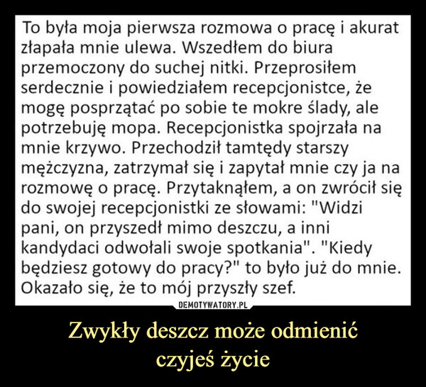 Zwykły deszcz może odmienićczyjeś życie –  To była moja pierwsza rozmowa o pracę i akuratzłapała mnie ulewa. Wszedłem do biuraprzemoczony do suchej nitki. Przeprosiłemserdecznie i powiedziałem recepcjonistce, żemogę posprzątać po sobie te mokre ślady, alepotrzebuję mopa. Recepcjonistka spojrzała namnie krzywo. Przechodził tamtędy starszymężczyzna, zatrzymał się i zapytał mnie czy ja narozmowę o pracę. Przytaknąłem, a on zwrócił siędo swojej recepcjonistki ze słowami: "Widzipani, on przyszedł mimo deszczu, a innikandydaci odwołali swoje spotkania". "Kiedybędziesz gotowy do pracy?" to było już do mnie.Okazało się, że to mój przyszły szef.