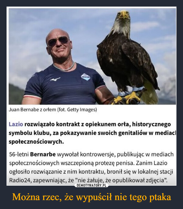 Można rzec, że wypuścił nie tego ptaka –  Juan Bernabe z ortem (fot.  Images)Lazio rozwiązało kontrakt z opiekunem orła, historycznegosymbolu klubu, za pokazywanie swoich genitaliów w mediachspołecznościowych.56-letni Bernarbe wywołał kontrowersje, publikując w mediachspołecznościowych wszczepioną protezę penisa. Zanim Lazioogłosiło rozwiązanie z nim kontraktu, bronił się w lokalnej stacjiRadio24, zapewniając, że "nie żałuje, że opublikował zdjęcia".