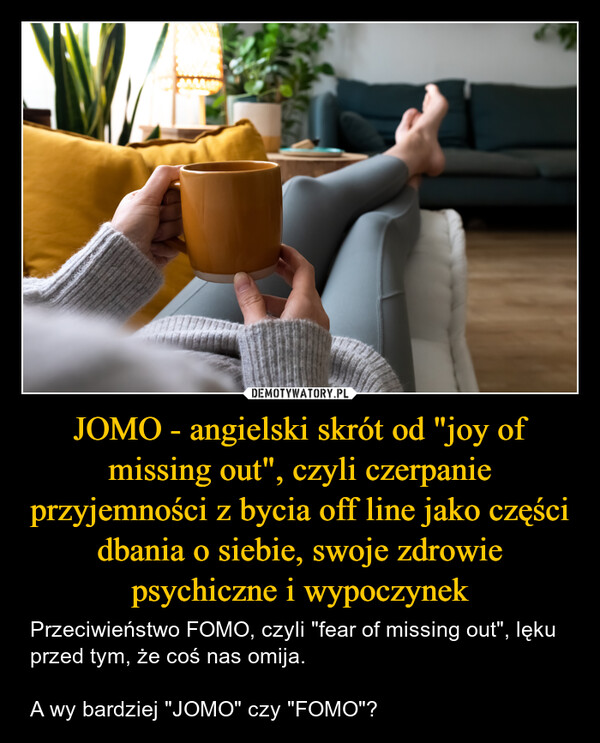JOMO - angielski skrót od "joy of missing out", czyli czerpanie przyjemności z bycia off line jako części dbania o siebie, swoje zdrowie psychiczne i wypoczynek – Przeciwieństwo FOMO, czyli "fear of missing out", lęku przed tym, że coś nas omija.A wy bardziej "JOMO" czy "FOMO"? 