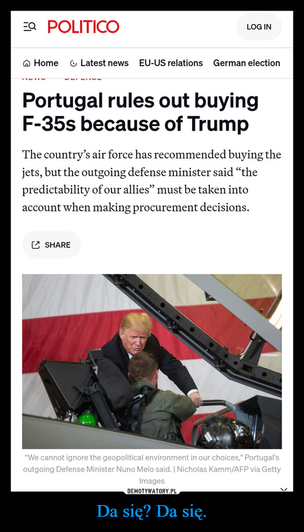 Da się? Da się. –  EQ POLITICOLOG INHomeLatest news EU-US relations German electionPortugal rules out buyingF-35s because of TrumpThe country's air force has recommended buying thejets, but the outgoing defense minister said "thepredictability of our allies" must be taken intoaccount when making procurement decisions.SHARE"We cannot ignore the geopolitical environment in our choices," Portugal'soutgoing Defense Minister Nuno Melo said. | Nicholas Kamm/AFP via Images
