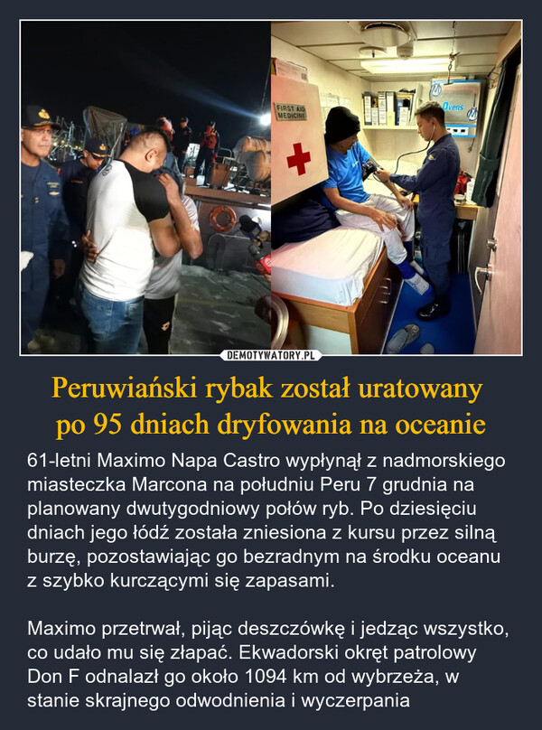 Peruwiański rybak został uratowany po 95 dniach dryfowania na oceanie – 61-letni Maximo Napa Castro wypłynął z nadmorskiego miasteczka Marcona na południu Peru 7 grudnia na planowany dwutygodniowy połów ryb. Po dziesięciu dniach jego łódź została zniesiona z kursu przez silną burzę, pozostawiając go bezradnym na środku oceanu z szybko kurczącymi się zapasami.Maximo przetrwał, pijąc deszczówkę i jedząc wszystko, co udało mu się złapać. Ekwadorski okręt patrolowy Don F odnalazł go około 1094 km od wybrzeża, w stanie skrajnego odwodnienia i wyczerpania FIRST AIDMEDICINEOvens
