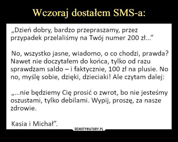  –  ,Dzień dobry, bardzo przepraszamy, przezprzypadek przelaliśmy na Twój numer 200 zł..."No, wszystko jasne, wiadomo, o co chodzi, prawda?Nawet nie doczytałem do końca, tylko od razusprawdzam saldo - i faktycznie, 100 zł na plusie. Nono, myślę sobie, dzięki, dzieciaki! Ale czytam dalej:...nie będziemy Cię prosić o zwrot, bo nie jesteśmyoszustami, tylko debilami. Wypij, proszę, za naszezdrowie.Kasia i Michał".
