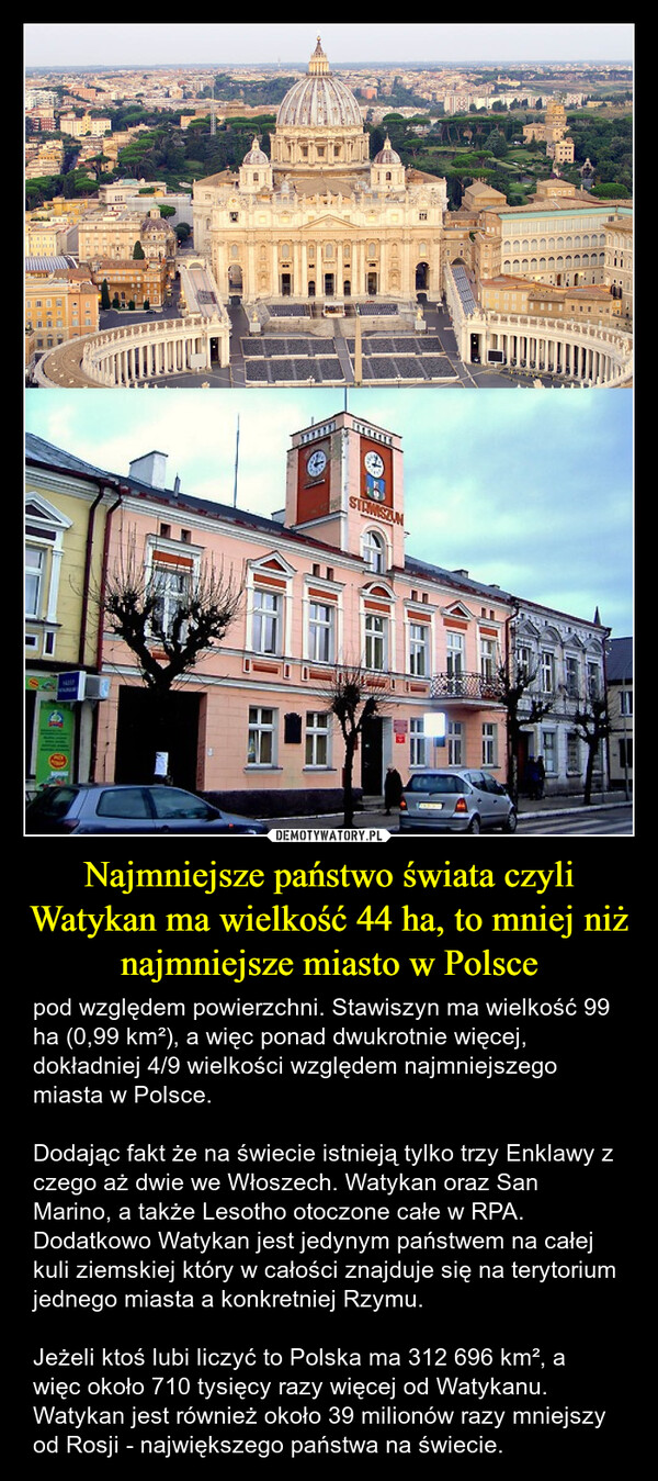 Najmniejsze państwo świata czyli Watykan ma wielkość 44 ha, to mniej niż najmniejsze miasto w Polsce – pod względem powierzchni. Stawiszyn ma wielkość 99 ha (0,99 km²), a więc ponad dwukrotnie więcej, dokładniej 4/9 wielkości względem najmniejszego miasta w Polsce.Dodając fakt że na świecie istnieją tylko trzy Enklawy z czego aż dwie we Włoszech. Watykan oraz San Marino, a także Lesotho otoczone całe w RPA. Dodatkowo Watykan jest jedynym państwem na całej kuli ziemskiej który w całości znajduje się na terytorium jednego miasta a konkretniej Rzymu.Jeżeli ktoś lubi liczyć to Polska ma 312 696 km², a więc około 710 tysięcy razy więcej od Watykanu. Watykan jest również około 39 milionów razy mniejszy od Rosji - największego państwa na świecie. STANISZUN1000