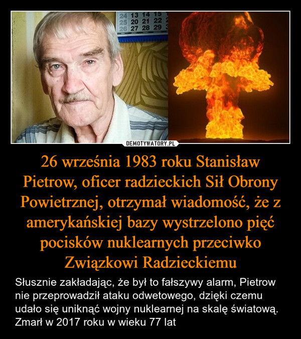 26 września 1983 roku Stanisław Pietrow, oficer radzieckich Sił Obrony Powietrznej, otrzymał wiadomość, że z amerykańskiej bazy wystrzelono pięć pocisków nuklearnych przeciwko Związkowi Radzieckiemu – Słusznie zakładając, że był to fałszywy alarm, Pietrow nie przeprowadził ataku odwetowego, dzięki czemu udało się uniknąć wojny nuklearnej na skalę światową. Zmarł w 2017 roku w wieku 77 lat 72252245622225