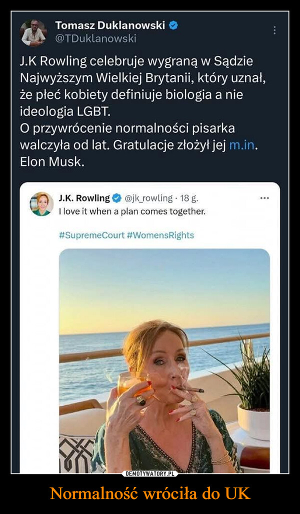 Normalność wróciła do UK –  Tomasz Duklanowski@TDuklanowskiJ.K Rowling celebruje wygraną w SądzieNajwyższym Wielkiej Brytanii, który uznał,że płeć kobiety definiuje biologia a nieideologia LGBT.O przywrócenie normalności pisarkawalczyła od lat. Gratulacje złożył jej m.in.Elon Musk.J.K. Rowling@jk_rowling 18 g.I love it when a plan comes together.#Supreme Court #WomensRights